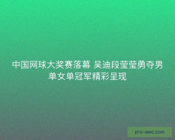 中国网球大奖赛落幕 吴迪段莹莹勇夺男单女单冠军精彩呈现